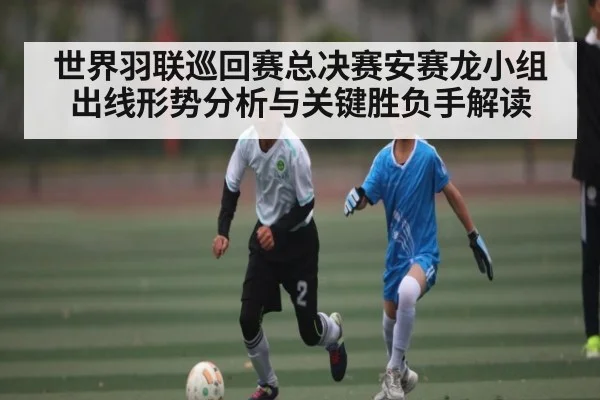 世界羽联巡回赛总决赛安赛龙小组出线形势分析与关键胜负手解读